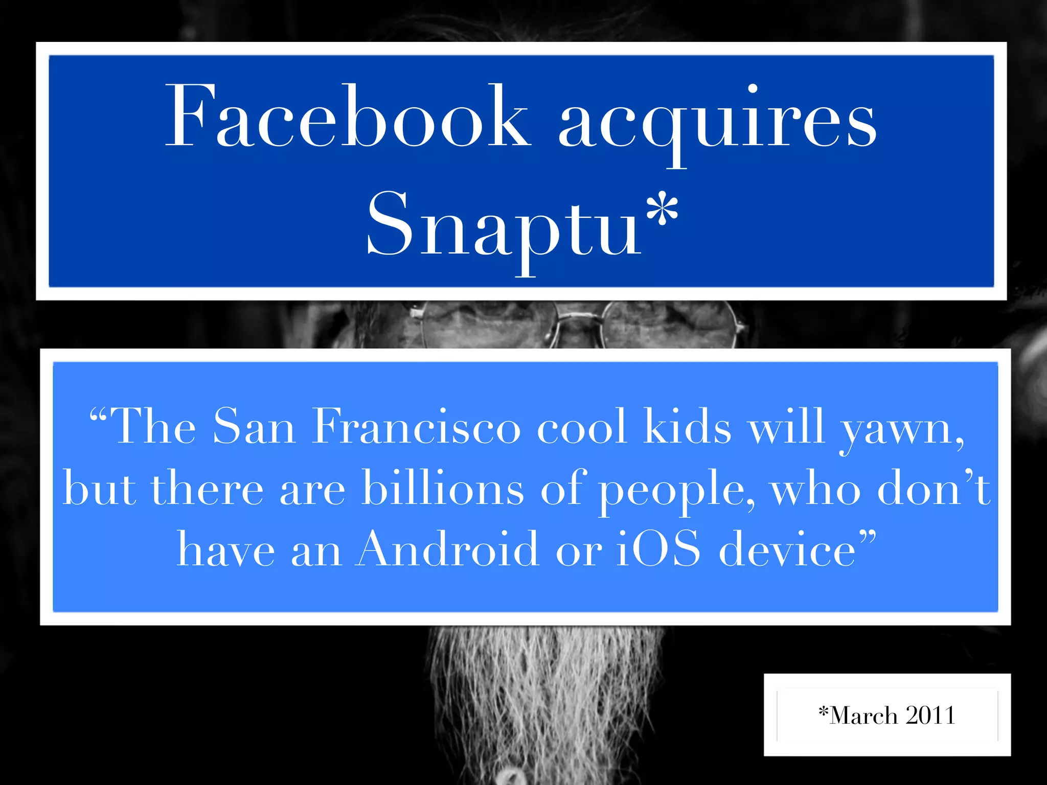 Facebook acquires
        Snaptu*

 “The San Francisco cool kids will yawn,
but there are billions of people, who don’t
     have an Android or iOS device”


                                   *March 2011
 