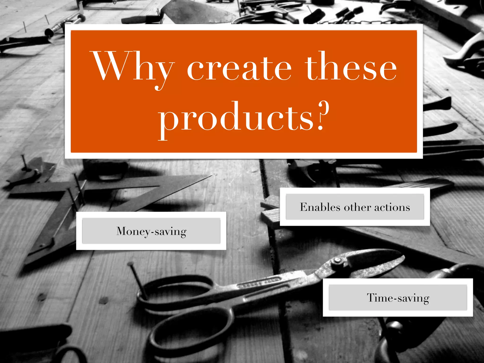Why create these
  products?

                Enables other actions

 Money-saving




                            Time-saving
 