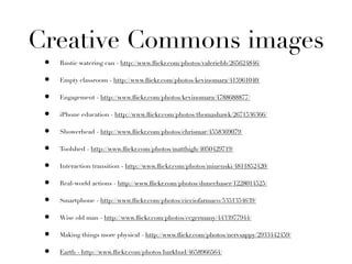 Creative Commons images
 •   Rustic watering can - http://www.ﬂickr.com/photos/valeriebb/265624846/

 •   Empty classroom - http://www.ﬂickr.com/photos/kevinomara/415961040/

 •   Engagement - http://www.ﬂickr.com/photos/kevinomara/4788688877/

 •   iPhone education - http://www.ﬂickr.com/photos/thomashawk/2671536366/

 •   Showerhead - http://www.ﬂickr.com/photos/chrismar/4558369079/

 •   Toolshed - http://www.ﬂickr.com/photos/matthigh/4050429719/

 •   Interaction transition - http://www.ﬂickr.com/photos/miuenski/4811852420/

 •   Real-world actions - http://www.ﬂickr.com/photos/dunechaser/1228014525/

 •   Smartphone - http://www.ﬂickr.com/photos/cicciofarmaco/5351354639/

 •   Wise old man - http://www.ﬂickr.com/photos/ccgermany/4433977944/

 •   Making things more physical - http://www.ﬂickr.com/photos/nervsappy/2933442459/

 •   Earth - http://www.ﬂickr.com/photos/barkbud/4658966564/
 