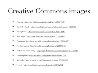 Creative Commons images
 •   One vote - http://www.ﬂickr.com/photos/jackhynes/471371097/

 •   Haptic feedback - http://www.ﬂickr.com/photos/heloiselanteaume/143578683/

 •   Microphone - http://www.ﬂickr.com/photos/laffy4k/423772898/

 •   IPad Magic - http://www.ﬂickr.com/photos/rogvon/4533063865/

 •   Production line - http://www.ﬂickr.com/photos/iamdabe/4931554963/

 •   Food packaging - http://www.ﬂickr.com/photos/zen/3211885247/

 •   Inclusive != uninspiring - http://www.ﬂickr.com/photos/visualpanic/3153346586/

 •   The bra photo - http://www.ﬂickr.com/photos/busse/4189533744/

 •   Anti-pills - http://www.ﬂickr.com/photos/sparkieblues/4979020076/

 •   Scan it - http://www.ﬂickr.com/photos/herzogbr/5428372392/
 