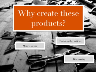 Why create these
  products?

                Enables other actions

 Money-saving




                            Time-saving
 