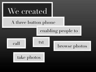 We created
A three button phone
             enabling people to

 call        txt
                       browse photos

   take photos
 