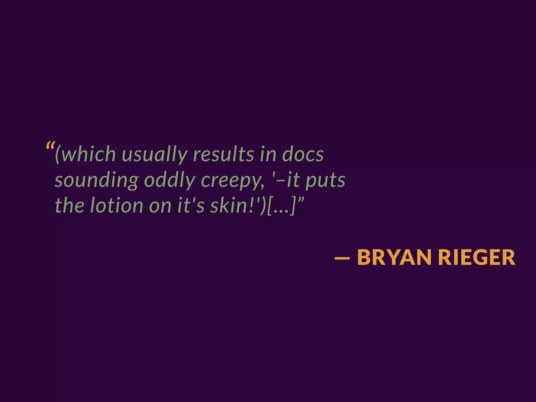 “(which usually results in docs
 sounding oddly creepy, '–it puts
 the lotion on it's skin!')[…]”

                                  — BRYAN RIEGER
 
