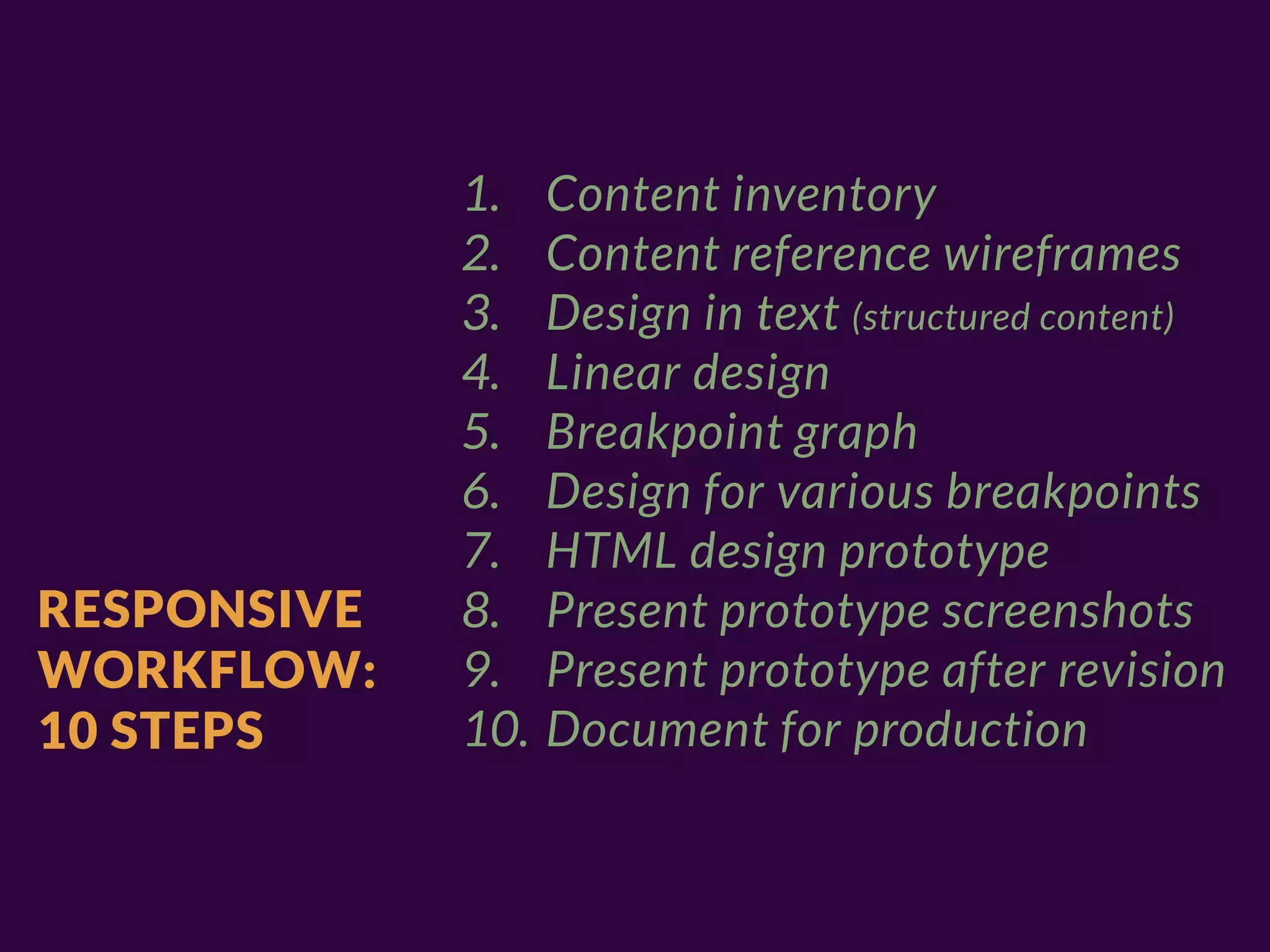1.    Content inventory
             2.    Content reference wireframes
             3.    Design in text (structured content)
             4.    Linear design
             5.    Breakpoint graph
             6.    Design for various breakpoints
             7.    HTML design prototype
RESPONSIVE   8.    Present prototype screenshots
WORKFLOW:    9.    Present prototype after revision
10 STEPS     10.   Document for production
 