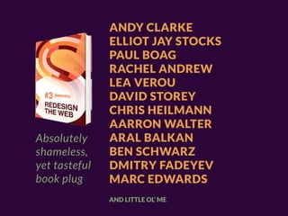 ANDY CLARKE
               ELLIOT JAY STOCKS
               PAUL BOAG
               RACHEL ANDREW
               LEA VEROU
               DAVID STOREY
               CHRIS HEILMANN
               AARRON WALTER
Absolutely     ARAL BALKAN
shameless,     BEN SCHWARZ
yet tasteful   DMITRY FADEYEV
book plug      MARC EDWARDS
               AND LITTLE OL’ ME
 