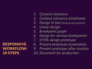 1.    Content inventory
             2.    Content reference wireframes
             3.    Design in text (structured content)
             4.    Linear design
             5.    Breakpoint graph
             6.    Design for various breakpoints
             7.    HTML design prototype
RESPONSIVE   8.    Present prototype screenshots
WORKFLOW:    9.    Present prototype after revision
10 STEPS     10.   Document for production
 