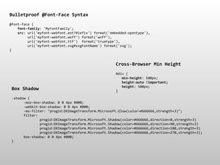 Bulletproof*@Font.Face*Syntax
@font&face*{
****font.family:*'MyFontFamily';
****src:*url('myfont&webfont.eot?#iefix')*format('embedded&opentype'),
*********url('myfont&webfont.woff')*format('woff'),
*********url('myfont&webfont.ttf')**format('truetype'),
*********url('myfont&webfont.svg#svgFontName')*format('svg');
}


                                                    Cross.Browser*Min*Height
                                                    #div*{
                                                    ***min.height:*500px;
                                                    ***height:auto*!important;
                                                    ***height:*500px;
 Box*Shadow                                         }

 .shadow*{
 ******&moz&box&shadow:*0*0*4px*#000;
 ******&webkit&box&shadow:*0*0*4px*#000;
 ******&ms&filter:*"progid:DXImageTransform.Microsoft.Glow(color=#666666,strength=3)";
 ******filter:
 **************progid:DXImageTransform.Microsoft.Shadow(color=#666666,direction=0,strength=3)
 **************progid:DXImageTransform.Microsoft.Shadow(color=#666666,direction=90,strength=3)
 **************progid:DXImageTransform.Microsoft.Shadow(color=#666666,direction=180,strength=3)
 **************progid:DXImageTransform.Microsoft.Shadow(color=#666666,direction=270,strength=3);
 ******box&shadow:*0*0*4px*#000;
 }
 