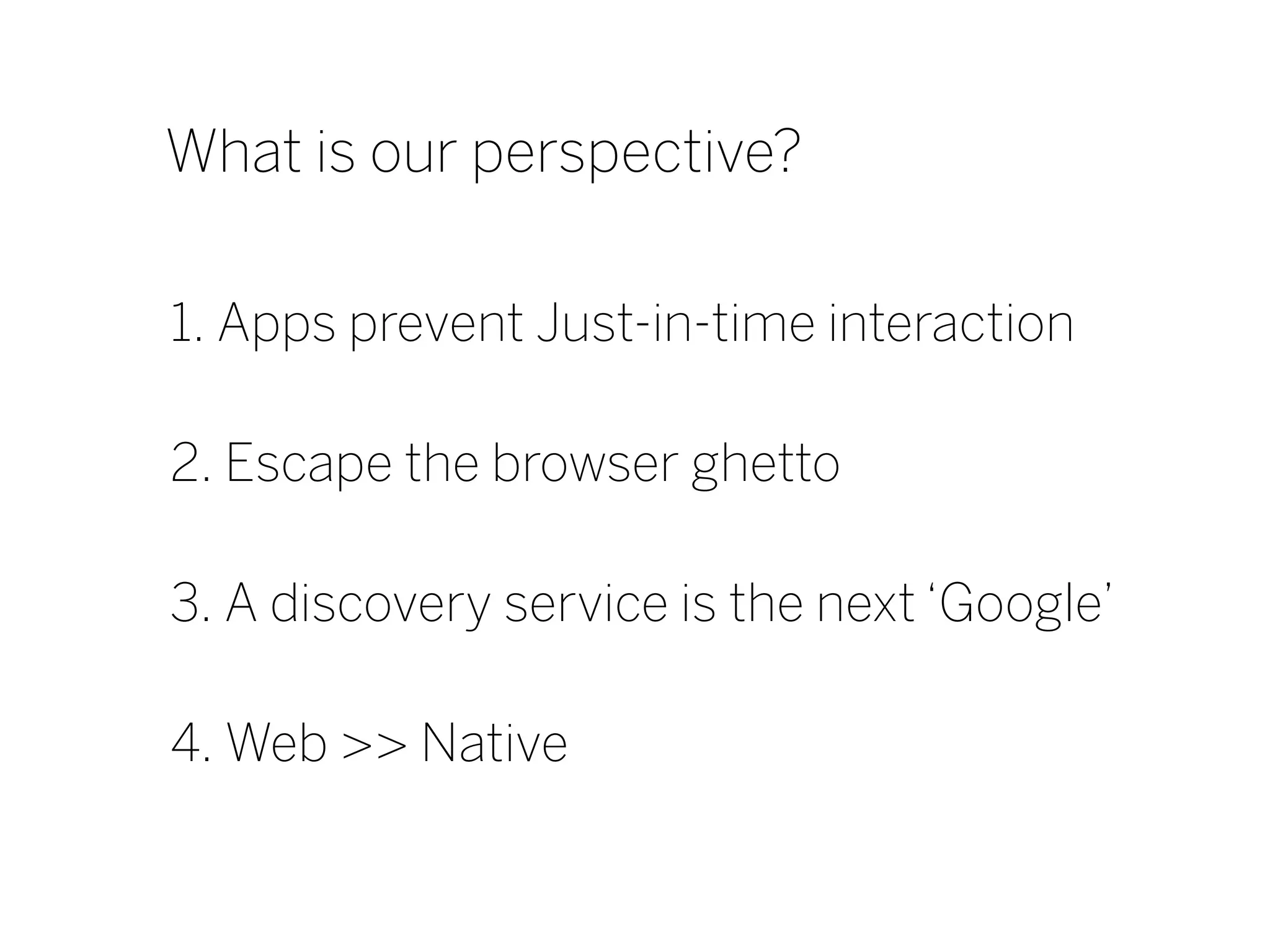 What is our perspective?

1. Apps prevent Just-in-time interaction

2. Escape the browser ghetto

3. A discovery service is the next ‘Google’

4. Web >> Native
 