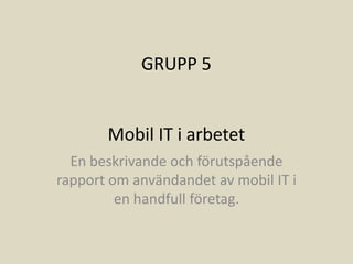 GRUPP 5


       Mobil IT i arbetet
  En beskrivande och förutspående
rapport om användandet av mobil IT i
         en handfull företag.
 