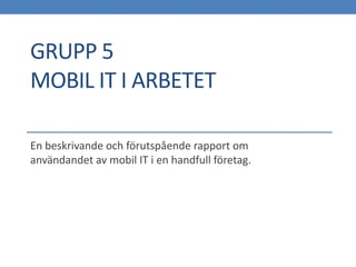 GRUPP 5
MOBIL IT I ARBETET

En beskrivande och förutspående rapport om
användandet av mobil IT i en handfull företag.
 
