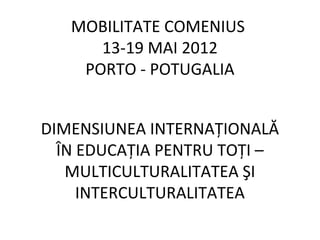 MOBILITATE COMENIUS
      13-19 MAI 2012
    PORTO - POTUGALIA


DIMENSIUNEA INTERNAŢIONALĂ
  ÎN EDUCAŢIA PENTRU TOŢI –
   MULTICULTURALITATEA ŞI
     INTERCULTURALITATEA
 