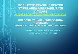 MOBILITATE ERASMUS PENTRU
STIMULAREA ANGAJABILITĂŢII
VIITOARE
NUMĂR PROIECT: 2016-1-RO01-KA102-024331
COLEGIUL TEHNIC HENRI COANDĂ
TIMIȘOARA
MEMBRU AL CONSORȚIULUI NAȚIONAL HD-TM-VET
FLUXUL 4, LISABONA PORTUGALIA
PERIOADA 13.03 – 31.03.2017
 