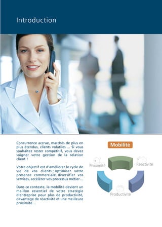 Doc thema_SAGE_A5_4

20/03/06

9:01

Page 3

Introduction

Concurrence accrue, marchés de plus en
plus étendus, clients volatiles … Si vous
souhaitez rester compétitif, vous devez
soigner votre gestion de la relation
client !
Votre objectif est d’améliorer le cycle de
vie de vos clients : optimiser votre
présence commerciale, diversifier vos
services, accélérer vos processus métier…
Dans ce contexte, la mobilité devient un
maillon essentiel de votre stratégie
d’entreprise pour plus de productivité,
davantage de réactivité et une meilleure
proximité…

Mobilité

Réactivité

Proximité

Productivité

 