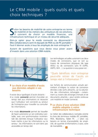 Doc thema_SAGE_A5_4

20/03/06

9:01

Page 5

Le CRM mobile : quels outils et quels
choix techniques ?

S

elon les besoins de mobilité de votre entreprise en terme
de mobilité et les métiers des utilisateurs de ces solutions,
il convient de choisir un modèle financier, une
infrastructure technique et un niveau de sécurité adéquats.
Dois-je opter pour le mode connecté ou déconnecté ?
Mes collaborateurs sont-ils équipés de PDA ou de PC portable ?
Faut-il donner accès à tous les employés de mon entreprise ?
Autant de questions que vous devez vous poser avant
d’investir dans une solution CRM mobile.

Les technologies actuelles autorisent ces deux
modes de connexions, que ce soit au
travers de connections physiques (de type
ADSL) ou de connexions sans fil (GPRS,
UMTS, Wifi…). La question à vous poser est :

“Quels bénéfices mon entreprise
peut-elle retirer de l’accès en
temps réel à l’information ?”
Le choix d’un modèle d’accès
aux données adapté à vos
besoins
Il existe deux typologies d’accès distants :
• Le mode connecté permet d’accéder en
temps réel aux informations et nécessite
que l’utilisateur soit connecté au serveur
de l’entreprise pour travailler ou consulter
les informations.
• Le mode déconnecté permet de travailler
de façon autonome sur son ordinateur portable, avec une synchronisation incrémentale des données lorsque l’utilisateur souhaite mettre à jour les informations sur le
serveur : les informations ne sont donc pas
accessibles en temps réel.

Les forfaits de communication actuels permettent d’intégrer la notion de connexion
illimitée à des tarifs attractifs, car la volumétrie des informations échangées – notamment au travers des échanges d’emails et de
documents attachés – peut rendre onéreuse
une mobilité en mode connecté.

Le choix d’une solution CRM
mobile adaptée à votre
infrastructure technique
Le métier des collaborateurs nomades oriente
le choix des terminaux mobiles (PC portables,
PDA, Blackberry, Tablet PC …) selon vos
besoins en termes d’accessibilité, de simplicité, de quantité d’informations à saisir, voire
de maniabilité…

A

La mobilité & la relation client

3

 