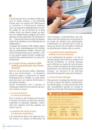 Doc thema_SAGE_A5_4

20/03/06

9:02

Page 6

A
L’investissement dans une flotte mobile pouvant se révéler onéreux, il est préférable
d’opter pour une solution de CRM pouvant
se conformer à l’infrastructure existante,
avec une ergonomie adaptable selon le terminal mobile. En cas de diversité de la flotte
mobile, choisir une solution souple, qui autorise une implémentation quelque soit le périphérique et l’O/S utilisé (Palm OS, Windows CE
etc …), permet de limiter les coûts d’investissements et de capitaliser sur les habitudes de vos
collaborateurs.
La plupart des solutions CRM mobiles requièrent, en outre, le développement de l’interface
avec les périphériques mobiles, induisant des
coûts d’investissements qui en résultent : choisir une solution rapide et facile à installer permet de limiter significativement ces coûts d’investissement.

Le choix d’une solution CRM
mobile garantissant une haute
sécurité
Perte ou vol du terminal mobile, indiscrétion
liée à une communication… le nomadisme
accroît les risques. La sécurité est un aspect
fondamental de la mobilité, car votre entreprise doit ouvrir son système d’information à
ses salariés nomades.
Quatre composantes sont à prendre en
compte pour déterminer les solutions de sécurité à mettre en œuvre :
• La sécurité d’accès
au réseau d’entreprise
Pour se prémunir des tentatives d’intrusion,
il convient de mettre en place des solutions
matérielles et logicielles adaptées, notamment des solutions pare-feux adaptés aux
réseaux sans fil.
• La gestion des droits d’accès
aux données centralisées
Il est essentiel de définir des règles de sécurité d’accès au système d’information de

4

La mobilité & la relation client

votre entreprise. L’authentification des utilisateurs doit être assurée par mot de passe ou
au travers de solutions plus sophistiquées.
L’identification du terminal doit se faire au
niveau du serveur afin d’interdire l’utilisation
de périphériques mobiles volés ou perdus.
• La protection des périphériques
mobiles et de leurs données
Il est fondamental de garantir à la fois la
sécurité physique des terminaux mobiles et la
sécurité d’utilisation. La sécurité physique
peut s’effectuer au travers de mots de passe,
voire au travers de solution de reconnaissance
biométrique si les informations détenues sont
critiques. Les anti-virus et les pare-feux
permettent de garantir la sécurité d’utilisation.
• La sécurité des échanges
Elle passe par le cryptage des données ou par
la mise en œuvre de solution d’authentification des échanges. Le niveau de sécurité choisi
doit naturellement prendre en compte le
degré de criticité des informations échangées.

P LE SAVIEZ-VOUS ?
Taux d’équipement de la population
active par taille d’entreprise :
le marché des TPE & PME plus dynamique que les grands comptes
Entreprise Entreprise Entreprise
< 50
< 500
> 500
salariés : salariés :
salariés :

31 %
Source : SFR Entreprises

21 %

19 %

 