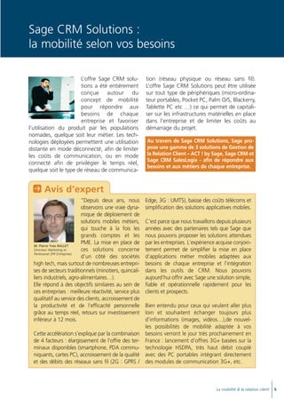 Doc thema_SAGE_A5_4

20/03/06

9:02

Page 7

Sage CRM Solutions :
la mobilité selon vos besoins
L’offre Sage CRM solutions a été entièrement
conçue autour du
concept de mobilité
pour répondre aux
besoins de chaque
entreprise et favoriser
l’utilisation du produit par les populations
nomades, quelque soit leur métier. Les technologies déployées permettent une utilisation
distante en mode déconnecté, afin de limiter
les coûts de communication, ou en mode
connecté afin de privilégier le temps réel,
quelque soit le type de réseau de communica-

tion (réseau physique ou réseau sans fil).
L’offre Sage CRM Solutions peut être utilisée
sur tout type de périphériques (micro-ordinateur portables, Pocket PC, Palm O/S, Blackerry,
Tablette PC etc …) ce qui permet de capitaliser sur les infrastructures matérielles en place
dans l’entreprise et de limiter les coûts au
démarrage du projet.
Au travers de Sage CRM Solutions, Sage propose une gamme de 3 solutions de Gestion de
la Relation Client – ACT ! by Sage, Sage CRM et
Sage CRM SalesLogix - afin de répondre aux
besoins et aux métiers de chaque entreprise.

P Avis d’expert
“Depuis deux ans, nous
observons une vraie dynamique de déploiement de
solutions mobiles métiers,
qui touche à la fois les
grands comptes et les
PME. La mise en place de
M. Pierre Yves RALLET
Directeur Marketing et
ces solutions concerne
Partenariat SFR Entreprises
d’un côté des sociétés
high tech, mais surtout de nombreuses entreprises de secteurs traditionnels (minotiers, quincailliers industriels, agro-alimentaires…).
Elle répond à des objectifs similaires au sein de
ces entreprises : meilleure réactivité, service plus
qualitatif au service des clients, accroissement de
la productivité et de l'efficacité personnelle
grâce au temps réel, retours sur investissement
inférieur à 12 mois.
Cette accélération s'explique par la combinaison
de 4 facteurs : élargissement de l'offre des terminaux disponibles (smartphone, PDA communiquants, cartes PC), accroissement de la qualité
et des débits des réseaux sans fil (2G : GPRS /

Edge, 3G : UMTS), baisse des coûts télécoms et
simplification des solutions applicatives mobiles.
C'est parce que nous travaillons depuis plusieurs
années avec des partenaires tels que Sage que
nous pouvons proposer les solutions attendues
par les entreprises. L'expérience acquise conjointement permet de simplifier la mise en place
d'applications métier mobiles adaptées aux
besoins de chaque entreprise et l'intégration
dans les outils de CRM. Nous pouvons
aujourd'hui offrir avec Sage une solution simple,
fiable et opérationnelle rapidement pour les
clients et prospects.
Bien entendu pour ceux qui veulent aller plus
loin et souhaitent échanger toujours plus
d’informations (images, vidéos…),de nouvelles possibilités de mobilité adaptée à vos
besoins verront le jour très prochainement en
France : lancement d’offres 3G+ basées sur la
technologie HSDPA, très haut débit couplé
avec des PC portables intégrant directement
des modules de communication 3G+, etc.

La mobilité & la relation client

5

 