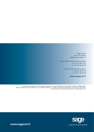 Doc thema_SAGE_A5_4

20/03/06

9:02

Page 8

Sage France
10 rue Fructidor
75834 Paris Cedex 17
Service Informations Commerciales
T > 01 41 66 25 25
F > 01 41 66 25 55
Service Informations Export
T > 05 56 18 01 35
F > 05 56 18 01 48

www.sagecrm.fr

Les informations contenues dans ce document peuvent faire l’objet de modifications sans notification préalable - CRM000GU000.
Sage France 2006. Tous droits réservés - S.A. au Capital de 500 000 € - 313 966 129 RCS Paris. Siège social: 10 rue Fructidor 75017 Paris.
La Société Sage France est locataire-gérante de la société Sage Coala.

www.sagecrm.fr

 