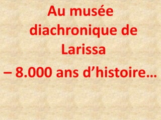 Au musée
diachronique de
Larissa
– 8.000 ans d’histoire…
 
