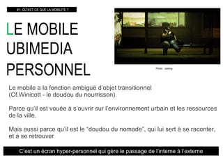 L E MOBILE  UBIMEDIA PERSONNEL   #1- QU’EST-CE QUE LA MOBILITE ? Le mobile a la fonction ambig uë  d’objet transitionnel  (Cf.Winicott - le doudou du nourrisson). Parce qu’il est vouée à s’ouvrir sur l’environnement urbain et les ressources de la ville. Mais aussi parce qu’il est le “doudou du nomade”, qui lui sert à se raconter, et à se retrouver C’est un écran hyper-personnel qui gère le passage de l’interne à l’externe Photo : Jaxting 