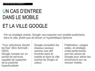 U N CAS D’ENTREE  DANS LE MOBILE  ET LA VILLE GOOGLE    #1- QU’EST-CE QUE LA MOBILITE ? Par sa stratégie mobile, Google veut exporter son modèle publicitaire  dans la ville, plut ôt  que de lancer un hypothétique Gphone “ Your cell-phone should be free” (Eric Schmidt - CEO).  Google compte sur un portail de services capable de supporter de la publicité hyperlocalisée Google considère les réseaux sociaux comme une clef d’entrée dans le mobile et dans la ville (rachat de Zingku et Jaiku). Fidélisation, usages rodés, et stratégie virale performante sont les atouts de Google pour attirer les annonceurs sur sa version mobile . 