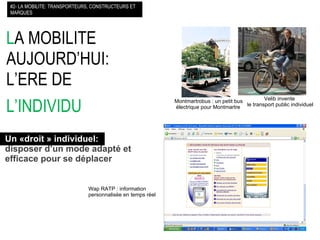 L A MOBILITE AUJOURD’HUI: L’ERE DE  L’INDIVIDU   #2- LA MOBILITE: TRANSPORTEURS, CONSTRUCTEURS ET MARQUES Un «droit » individuel:   disposer d’un mode adapté et  efficace pour se déplacer Wap RATP : information  personnalisée en temps réel Montmartrobus : un petit bus  électrique pour Montmartre Velib invente  le transport public individuel 