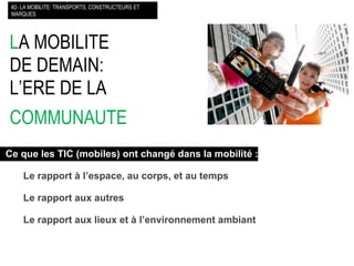 L A MOBILITE DE DEMAIN: L’ERE DE LA  COMMUNAUTE   #2- LA MOBILITE: TRANSPORTS, CONSTRUCTEURS ET MARQUES Ce que les TIC (mobiles) ont changé dans la mobilité : Le rapport à l’espace, au corps, et au temps Le rapport aux autres Le rapport aux lieux et à l’environnement ambiant 