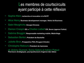 Sophie Klein ,  recherche et innovation à la RATP Alice Henry   Business developement manager, Nokia Ad Business Sabri Mezghiche ,  Groupe   Chronos Damon Crespin  DC  et  Charles Liebert   CR, Seven (agence Fullsix)‏ Sabrina Broggini ,  Responsable marketing mobile, Mobivillage Sebastien Berten ,  Président de Backelite Juliette Bron ,   Prospective PSA (Peugeot Citroën)‏ Christophe Rebours ,  Président de Inprocess et Jérémy Dumont, Sonia Salem et Adrien Patout   Planneurs stratégiques, pourquoitucours (l'agence des idées)  L es membres de courtscircuits ayant participé à cette réflexion 