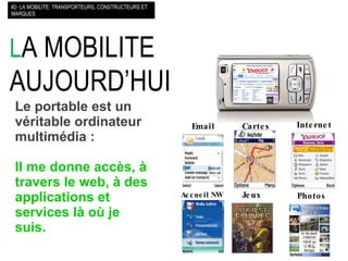 L A MOBILITE AUJOURD’HUI  #2- LA MOBILITE: TRANSPORTEURS, CONSTRUCTEURS ET MARQUES Le portable est un véritable ordinateur multimédia : Il me donne accès, à travers le web, à des applications et services là où je suis.   Internet Cartes Email Accueil   NW Jeux Photos 