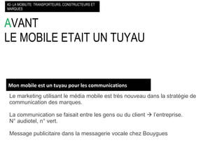 A VANT LE MOBILE ETAIT UN TUYAU Le marketing utilisant le média mobile est très nouveau dans la stratégie de communication des marques. La communication se faisait entre les gens ou du client    l’entreprise. N° audiotel, n° vert. Message publicitaire dans la messagerie vocale chez Bouygues #2- LA MOBILITE: TRANSPORTEURS, CONSTRUCTEURS ET MARQUES Mon mobile est un tuyau pour les communications 