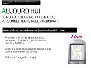 A UJOURD’HUI LE MOBILE EST UN MEDIA DE MASSE, PERSONNEL,TEMPS REEL,PARTICIPATIF #2- LA MOBILITE: TRANSPORTEURS, CONSTRUCTEURS ET MARQUES Mon mobile me permet de recevoir des offres de produits ciblées . Proposer des offres spéciales (jeux concours, réductions, goodies) à ses clients « fidélité ». Créer du trafic en magasins ou sur le site web et augmenter les ventes. Valoriser l’image de marque. 