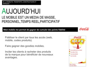 A UJOURD’HUI LE MOBILE EST UN MEDIA DE MASSE, PERSONNEL,TEMPS REEL,PARTICIPATIF #2- LA MOBILITE: TRANSPORTS, CONSTRUCTEURS ET MARQUES Mon mobile me permet de gagner de cumuler des points fidélité Fidéliser le client par tous les accès (web, mobile, codes produits). Faire gagner des goodies mobiles. Inciter les clients à racheter des produits de la marque pour bénéficier de nouveaux avantages.  