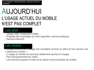 A UJOURD’HUI L’USAGE ACTUEL DU MOBILE  N’EST PAS COMPLET #2- LA MOBILITE: TRANSPORTEURS, CONSTRUCTEURS ET MARQUES Les plus :   Usage ciblé, proposition ciblée. Propose des avantages au client (goodies, service pratique). Service interactif. Les moins :   - Usage one-to-one. L’usager est considéré comme un client et non comme une « personne vivante ». L’usage du mobile ne rend pas réellement service à l’usager. Pas d’empowerment du client. Les services passent à coté de la nature communautaire du mobile.   