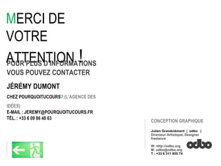 M ERCI DE VOTRE ATTENTION  !   POUR PLUS D’INFORMATIONS VOUS POUVEZ CONTACTER  JÉRÉMY DUMONT CHEZ POURQUOITUCOURS ?   (L’AGENCE DES IDÉES)‏ E-MAIL : JEREMY@POURQUOITUCOURS.FR TÉL. : +33 6 09 86 48 63 CONCEPTION GRAPHIQUE Julien Grandclément  |  odbo  | Directeur Artistique, Designer freelance W: http://odbo.org M: odbo@odbo.org T : +33 6 311 855 74 