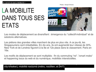 L A MOBILITE DANS TOUS SES ETATS Les modes de déplacement se diversifient : émergence du “collectif-individuel” et de solutions alternatives. Les piétons des grandes villes marchent de plus en plus vite. A ce jeu-là, les Singapouriens sont imbattables. En dix ans, ils ont augmenté leur vitesse de 30%. New York et de Londres figurent à la 8e et 12e place dans le classement. Paris en 16e. Les motifs de déplacement se sont multipliés : fin du commuting “roi“ ,“smart mobs“ et happening issus du web et du numérique, mobilités intersticielles. L’usage du temps évolue  : polychronie, temps ambigu et personnel (le “Jeudredi“ du   city-breaker), mobilité nocturne (métro, noctilien, et 24/7)‏ #1- QU’EST-CE QUE LA MOBILITE ? Photos : Groupe Chronos 