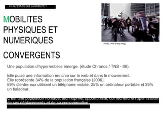 M OBILITES  PHYSIQUES ET  NUMERIQUES CONVERGENTS   #1- QU’EST-CE QUE LA MOBILITE ? Une population d’hypermobiles émerge. (étude Chronos / TNS - 06). Elle puise une information enrichie sur le web et dans le mouvement. Elle représente 34% de la population française (2006). 89% d'entre eux utilisent un téléphone mobile, 25% un ordinateur portable et 39% un baladeur. C’est une population nomade, technophile, opportuniste, qui recherche l’optimisation   de ses déplacements et de sa consommation . Photo : Phil Sharp (Hog)‏ 
