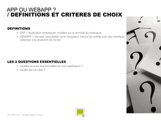 APP OU WEBAPP ?
/ DEFINITIONS ET CRITERES DE CHOIX

DEFINITIONS
               APP = Application embarquée, installée sur le terminal du mobinaute
               WEBAPP = site web consultable via le navigateur internet du mobile avec des interfaces
                adaptées à la résolution de l’écran




LES 2 QUESTIONS ESSENTIELLES
               Quelles sont les fonctionnalités de mon application ?
               Quelle est ma cible ?




SQLI AGENCY 2011 © Petit-déjeuner Mobilité - 27/01/2011                                                  - 12 -
 