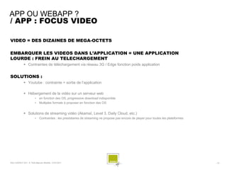 APP OU WEBAPP ?
/ APP : FOCUS VIDEO

VIDEO = DES DIZAINES DE MEGA-OCTETS

EMBARQUER LES VIDEOS DANS L’APPLICATION = UNE APPLICATION
LOURDE : FREIN AU TELECHARGEMENT
               Contraintes de téléchargement via réseau 3G / Edge fonction poids application


SOLUTIONS :
               Youtube : contrainte = sortie de l’application

               Hébergement de la vidéo sur un serveur web
                          •    en fonction des OS, progressive download indisponible
                          •    Multiples formats à proposer en fonction des OS


               Solutions de streaming vidéo (Akamaï, Level 3, Daily Cloud, etc.)
                          •    Contraintes : les prestataires de streaming ne propose pas encore de player pour toutes les plateformes




SQLI AGENCY 2011 © Petit-déjeuner Mobilité - 27/01/2011                                                                                  - 15 -
 