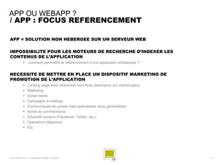 APP OU WEBAPP ?
/ APP : FOCUS REFERENCEMENT

APP = SOLUTION NON HEBERGEE SUR UN SERVEUR WEB

IMPOSSIBILITE POUR LES MOTEURS DE RECHERCHE D’INDEXER LES
CONTENUS DE L’APPLICATION
                   comment permettre le référencement d’une application embarquée ?


NECESSITE DE METTRE EN PLACE UN DISPOSITIF MARKETING DE
PROMOTION DE L’APPLICATION
                  Landing page avec redirection vers fiche descriptive sur market place
                  Netlinking
                  Achat media
                  Campagne e-mailings
                  Communiqués de presse sites spécialistes et/ou généralistes
                  Achat de commentaires
                  Dispositif sociaux (Facebook, Twitter, etc.)
                  Opérations blogueurs
                  Etc.




SQLI AGENCY 2011 © Petit-déjeuner Mobilité - 27/01/2011                                    - 17 -
 