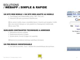 SOLUTIONS
/ WEBAPP : SIMPLE & RAPIDE

UN SITE WEB MOBILE = UN SITE WEB ADAPTE AU MOBILE
               Technologies web traditionnelles (JAVA, .NET, PHP, etc.)
               Interaction DB sans connecteurs WebServices

              Une version mobile unique, consultable depuis n’importe quel navigateur mobile
              Un site internet hébergé sur votre plateforme d’hébergement traditionnelle
              Une seule TMA


QUELQUES CONTRAINTES TECHNIQUES A ADRESSER
               Résolutions d’écrans multiples
               Redimensionnements d’images
               Scripts clients / format d’images non supportés

              Absence de compétence technique spécifique nécessaire


UN PRE-REQUIS INDISPENSABLE
               Une base de données - à jour - stockant les caractéristiques des terminaux




SQLI AGENCY 2011 © Petit-déjeuner Mobilité - 27/01/2011                                         - 31 -
 