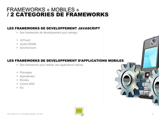 FRAMEWORKS « MOBILES »
/ 2 CATEGORIES DE FRAMEWORKS

LES FRAMEWORKS DE DEVELOPPEMENT JAVASCRIPT
               Des frameworks de développement pour webapp

               JQTouch
               Jquery Mobile
               SenchaTouch



LES FRAMEWORKS DE DEVELOPPEMENT D’APPLICATIONS MOBILES
               Des frameworks pour réaliser des applications natives

                  Phonegap
                  Appcelerator
                  Rhodes
                  Corona SDK
                  Etc.




SQLI AGENCY 2011 © Petit-déjeuner Mobilité - 27/01/2011                 - 34 -
 