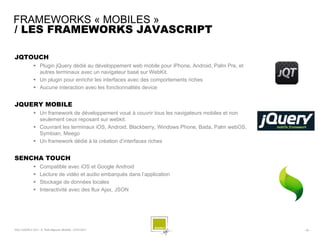 FRAMEWORKS « MOBILES »
/ LES FRAMEWORKS JAVASCRIPT

JQTOUCH
               Plugin jQuery dédié au développement web mobile pour iPhone, Android, Palm Pre, et
                autres terminaux avec un navigateur basé sur WebKit.
               Un plugin pour enrichir les interfaces avec des comportements riches
               Aucune interaction avec les fonctionnalités device


JQUERY MOBILE
               Un framework de développement voué à couvrir tous les navigateurs mobiles et non
                seulement ceux reposant sur webkit.
               Couvrant les terminaux iOS, Android, Blackberry, Windows Phone, Bada, Palm webOS,
                Symbian, Meego
               Un framework dédié à la création d’interfaces riches


SENCHA TOUCH
                  Compatible avec iOS et Google Android
                  Lecture de vidéo et audio embarqués dans l’application
                  Stockage de données locales
                  Interactivité avec des flux Ajax, JSON




SQLI AGENCY 2011 © Petit-déjeuner Mobilité - 27/01/2011                                              - 35 -
 