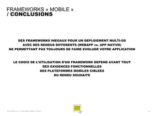 FRAMEWORKS « MOBILE »
/ CONCLUSIONS



       DES FRAMEWORKS INEGAUX POUR UN DEPLOIEMENT MULTI-OS
         AVEC DES RENDUS DIFFERENTS (WEBAPP vs. APP NATIVE)
  NE PERMETTANT PAS TOUJOURS DE FAIRE EVOLUER VOTRE APPLICATION



         LE CHOIX DE L’UTILISATION D’UN FRAMEWORK DEPEND AVANT TOUT
                         DES EXIGENCES FONCTIONNELLES
                       DES PLATEFORMES MOBILES CIBLEES
                               DU RENDU SOUHAITE




SQLI AGENCY 2011 © Petit-déjeuner Mobilité - 27/01/2011               - 38 -
 