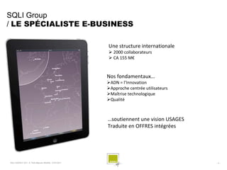 SQLI Group
/ LE SPÉCIALISTE E-BUSINESS

                                                          Une structure internationale
                                                           2000 collaborateurs
                                                           CA 155 M€


                                                          Nos fondamentaux…
                                                          ADN = l’Innovation 
                                                          Approche centrée utilisateurs
                                                          Maîtrise technologique
                                                          Qualité



                                                          …soutiennent une vision USAGES
                                                          Traduite en OFFRES intégrées




SQLI AGENCY 2011 © Petit-déjeuner Mobilité - 27/01/2011                                    -4-
 