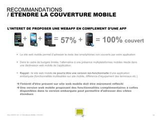 RECOMMANDATIONS
/ ETENDRE LA COUVERTURE MOBILE

L’INTERET DE PROPOSER UNE WEBAPP EN COMPLEMENT D’UNE APP


                       +                      +           = 57% +                = 100% couvert
               Le site web mobile permet d’adresser le reste des smartphones non couverts par votre application

               Dans le cadre de budgets limités, l’alternative à une présence multiplateformes mobiles réside dans
                une déclinaison web mobile de l’application.

               Rappel : le site web mobile ne pourra être une version iso-fonctionnelle d’une application
                embarquée (fonctionnalités inutilisables sur site mobile, différence d’équipement des terminaux etc.)

               l’intérêt d’être présent sur site web mobile doit être mûrement réfléchi
               Une version web mobile proposant des fonctionnalités complémentaires à celles
                disponibles dans la version embarquée peut permettre d’adresser des cibles
                étendues




SQLI AGENCY 2011 © Petit-déjeuner Mobilité - 27/01/2011                                                                 - 40 -
 