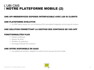 L’UBI CMS
/ NOTRE PLATEFORME MOBILE (2)

UNE API WEBSERVICES EXPOSES INTERFACABLE AVEC LES SI CLIENTS

UNE PLATEFORME EVOLUTIVE
               Le CMS retenu repose sur une architecture EAV permettant l’intégration de tout type de contenu


UNE SOLUTION PERMETTANT LA GESTION DES CONTENUS DE VOS APP

FONCTIONNALITES PLUS
                  Solution multilingue
                  Gestion de droits
                  Workflow de publication
                  Surcharge éditoriale des contenus


UNE OFFRE DISPONIBLE EN SAAS
               Une plateforme évolutive, adaptée à la sortie de tout nouveau terminal mobile




SQLI AGENCY 2011 © Petit-déjeuner Mobilité - 27/01/2011                                                          - 43 -
 