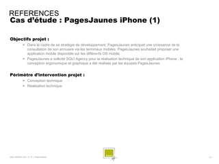REFERENCES
Cas d’étude : PagesJaunes iPhone (1)

Objectifs projet :
              Dans le cadre de sa stratégie de développement, PagesJaunes anticipait une croissance de la
               consultation de son annuaire via les terminaux mobiles. PagesJaunes souhaitait proposer une
               application mobile disponible sur les différents OS mobile.
              PagesJaunes a sollicité SQLI Agency pour la réalisation technique de son application iPhone ; la
               conception ergonomique et graphique a été réalisée par les équipes PagesJaunes


Périmètre d’intervention projet :
              Conception technique
              Réalisation technique




SQLI AGENCY 2011 © TF1- Projet Android                                                                            - 47 -
 