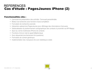 REFERENCES
Cas d’étude : PagesJaunes iPhone (2)

Fonctionnalités clés :
                 Carrousel de présentation des activités. Carrousel paramétrable
                 Moteur de recherche avec fonction d’auto-complétion
                 Formulaire de recherche avancée
                 Interaction webservice PagesJaunes pour affichage des informations d’annuaire
                 Géolocalisation & positionnement cartographique des contacts à proximité via API Mappy
                 Ajout au carnet d’adresses iPhone de contacts
                 Fonctions d’envoi mail et appel téléphonique
                 Quiz séquentiel (enchainement de questions)
                 Formulaire de contact générique
                 Implémentation des marqueurs de suivi statistique e-stats




SQLI AGENCY 2011 © TF1- Projet Android                                                                     - 48 -
 