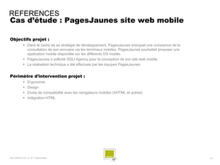 REFERENCES
Cas d’étude : PagesJaunes site web mobile

Objectifs projet :
              Dans le cadre de sa stratégie de développement, PagesJaunes anticipait une croissance de la
               consultation de son annuaire via les terminaux mobiles. PagesJaunes souhaitait proposer une
               application mobile disponible sur les différents OS mobile.
              PagesJaunes a sollicité SQLI Agency pour la conception de son site web mobile.
              La réalisation technique a été effectuée par les équipes PagesJaunes


Périmètre d’intervention projet :
                 Ergonomie
                 Design
                 Etude de compatibilité avec les navigateurs mobiles (XHTML et autres)
                 Intégration HTML




SQLI AGENCY 2011 © TF1- Projet Android                                                                       - 53 -
 