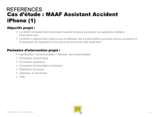 REFERENCES
Cas d’étude : MAAF Assistant Accident
iPhone (1)
Objectifs projet :
              La MAAF souhaitait être la première mutuelle française a proposer une application dédiée à
               l’assurance auto.
              La MAAF a sollicité SQLI Agency pour la définition des fonctionnalités à proposer puis la conception et
               la réalisation de l’application ainsi que le lancement de cette application


Périmètre d’intervention projet :
                 Identification / recommandation / définition des fonctionnalités
                 Conception ergonomique
                 Conception graphique
                 Conception fonctionnelle et technique
                 Réalisation technique
                 Opération de lancement
                 TMA




SQLI AGENCY 2011 © TF1- Projet Android                                                                                   - 55 -
 