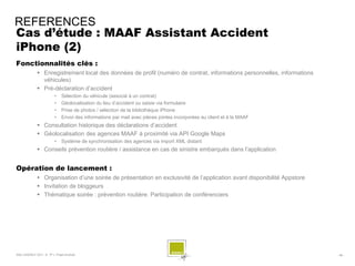 REFERENCES
Cas d’étude : MAAF Assistant Accident
iPhone (2)
Fonctionnalités clés :
              Enregistrement local des données de profil (numéro de contrat, informations personnelles, informations
               véhicules)
              Pré-déclaration d’accident
                        •    Sélection du véhicule (associé à un contrat)
                        •    Géolocalisation du lieu d’accident ou saisie via formulaire
                        •    Prise de photos / sélection de la bibliothèque iPhone
                        •    Envoi des informations par mail avec pièces jointes incorporées au client et à la MAAF
              Consultation historique des déclarations d’accident
              Géolocalisation des agences MAAF à proximité via API Google Maps
                        •    Système de synchronisation des agences via import XML distant
              Conseils prévention routière / assistance en cas de sinistre embarqués dans l’application


Opération de lancement :
              Organisation d’une soirée de présentation en exclusivité de l’application avant disponibilité Appstore
              Invitation de bloggeurs
              Thématique soirée : prévention routière. Participation de conférenciers




SQLI AGENCY 2011 © TF1- Projet Android                                                                                  - 56 -
 